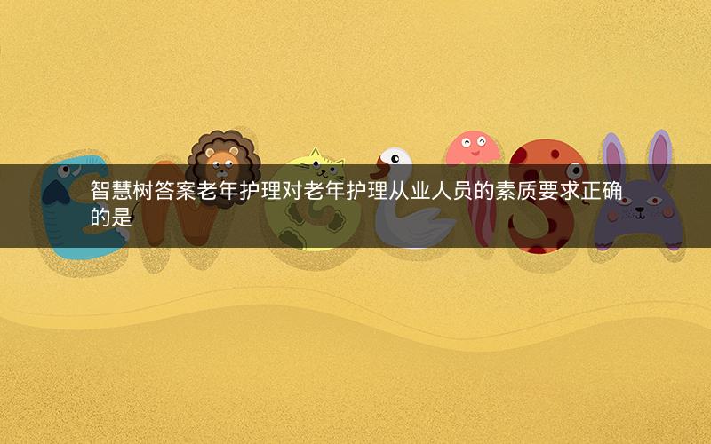 智慧树答案老年护理对老年护理从业人员的素质要求正确的是