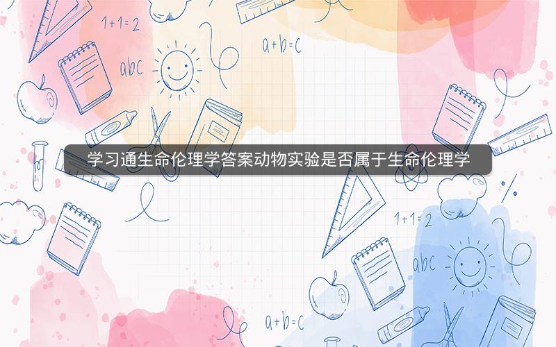 学习通生命伦理学答案动物实验是否属于生命伦理学