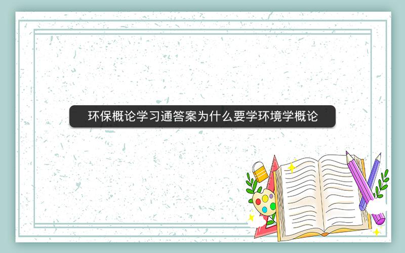 环保概论学习通答案为什么要学环境学概论