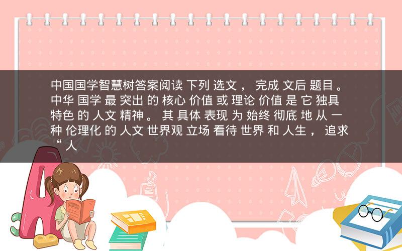 中国国学智慧树答案阅读 下列 选文 ， 完成 文后 题目 。 中华 国学 最 突出 的 核心 价值 或 理论 价值 是 它 独具 特色 的 人文 精神 。 其 具体 表现 为 始终 彻底 地 从 一种 伦理化 的 人文 世界观 立场 看待 世界 和 人生 ， 追求 “ 人