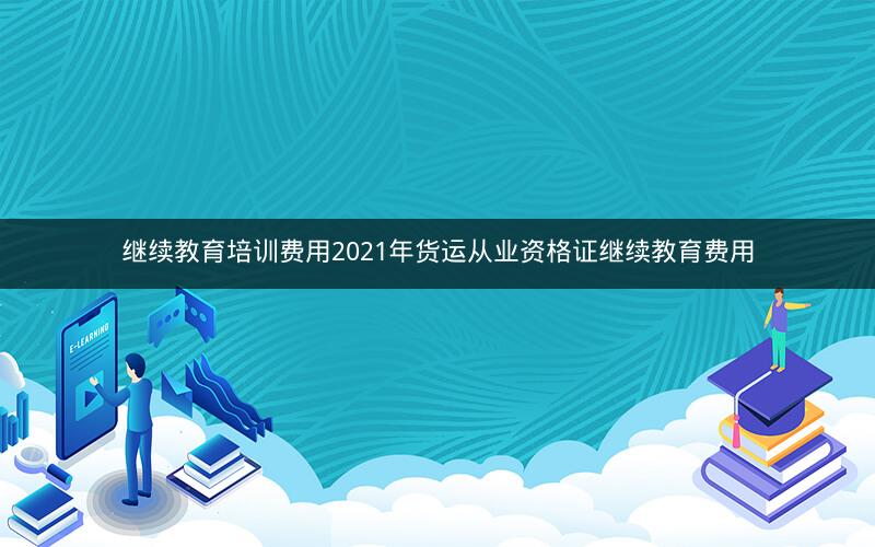 继续教育培训费用2021年货运从业资格证继续教育费用