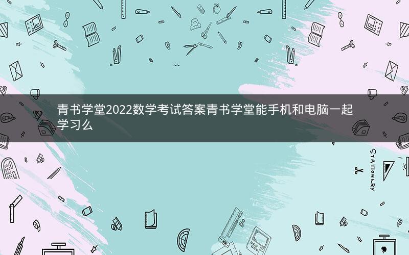 青书学堂2022数学考试答案青书学堂能手机和电脑一起学习么