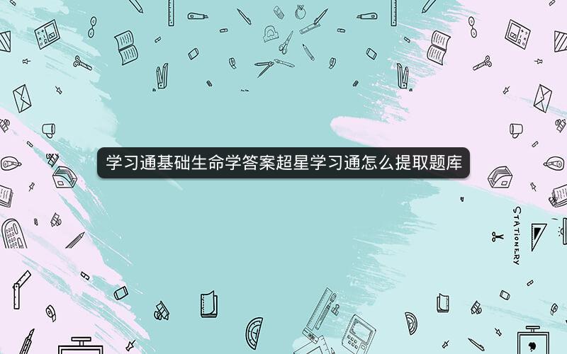 学习通基础生命学答案超星学习通怎么提取题库