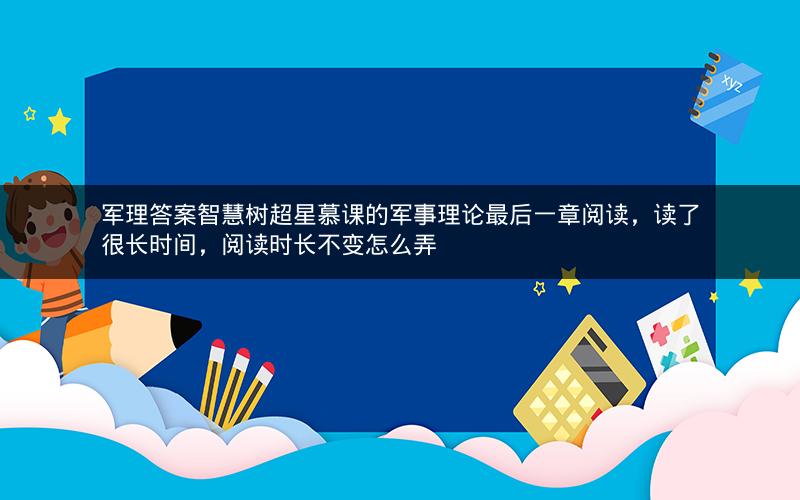 军理答案智慧树超星慕课的军事理论最后一章阅读，读了很长时间，阅读时长不变怎么弄