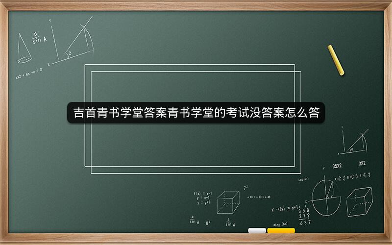 吉首青书学堂答案青书学堂的考试没答案怎么答