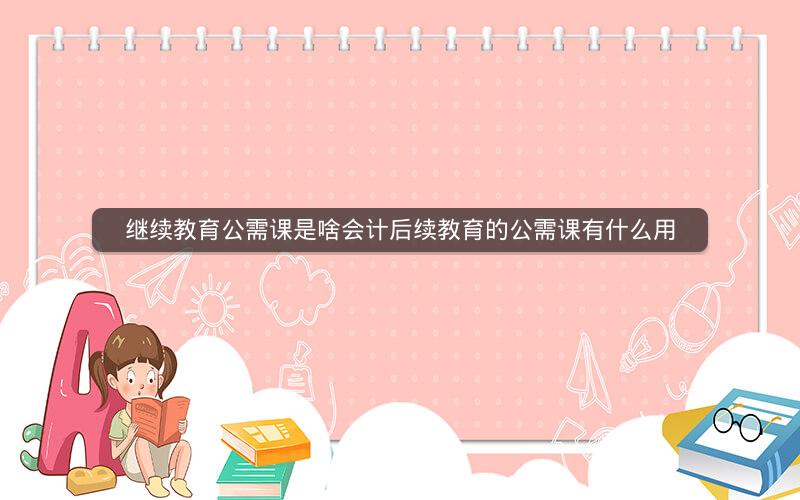 继续教育公需课是啥会计后续教育的公需课有什么用