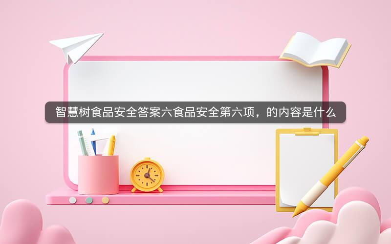 智慧树食品安全答案六食品安全第六项，的内容是什么