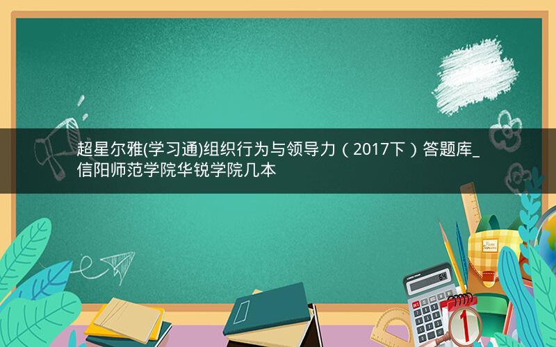 超星尔雅(学习通)组织行为与领导力（2017下）答题库_信阳师范学院华锐学院几本