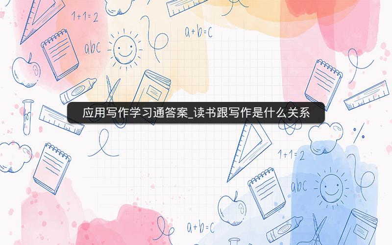 应用写作学习通答案_读书跟写作是什么关系