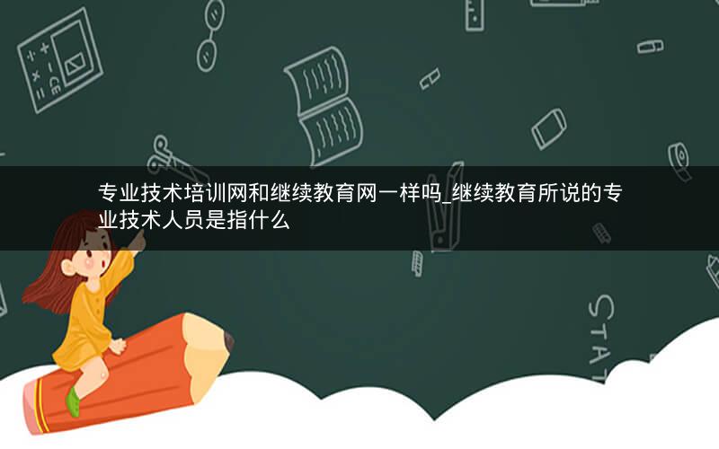 专业技术培训网和继续教育网一样吗_继续教育所说的专业技术人员是指什么