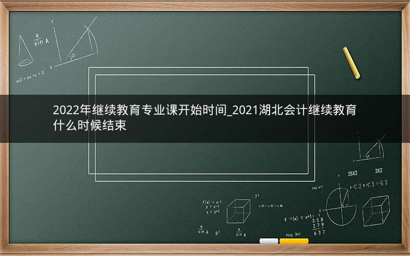 2022年继续教育专业课开始时间_2021湖北会计继续教育什么时候结束