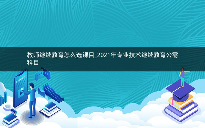 教师继续教育怎么选课目_2021年专业技术继续教育公需科目