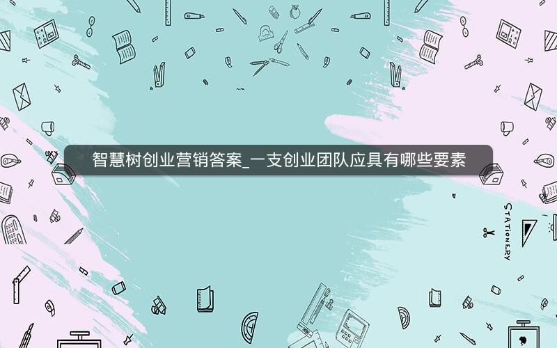 智慧树创业营销答案_一支创业团队应具有哪些要素