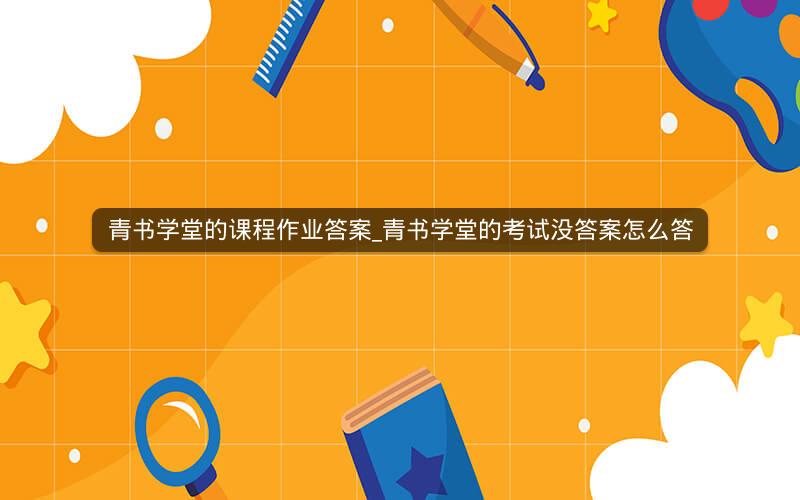 青书学堂的课程作业答案_青书学堂的考试没答案怎么答