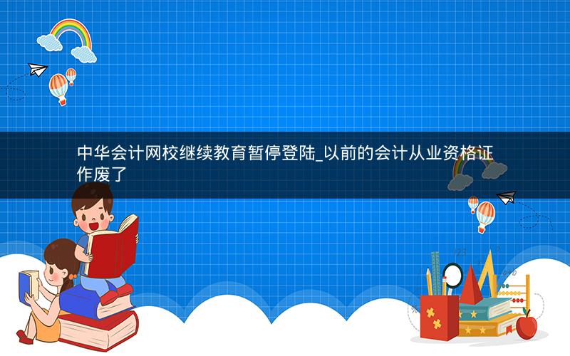 中华会计网校继续教育暂停登陆_以前的会计从业资格证作废了