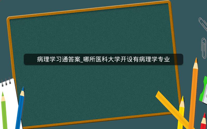 病理学习通答案_哪所医科大学开设有病理学专业