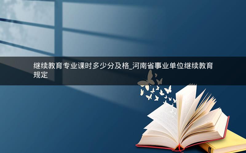 继续教育专业课时多少分及格_河南省事业单位继续教育规定