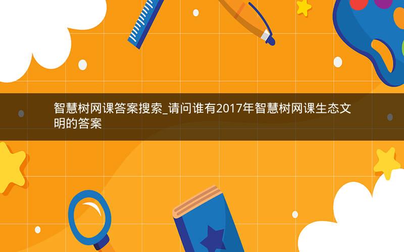 智慧树网课答案搜索_请问谁有2017年智慧树网课生态文明的答案