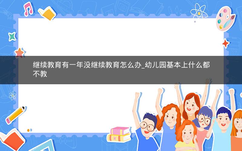 继续教育有一年没继续教育怎么办_幼儿园基本上什么都不教