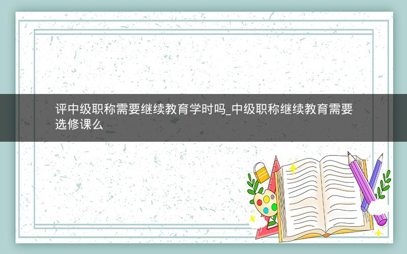 评中级职称需要继续教育学时吗_中级职称继续教育需要选修课么