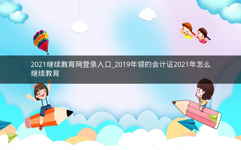 2021继续教育网登录入口_2019年领的会计证2021年怎么继续教育