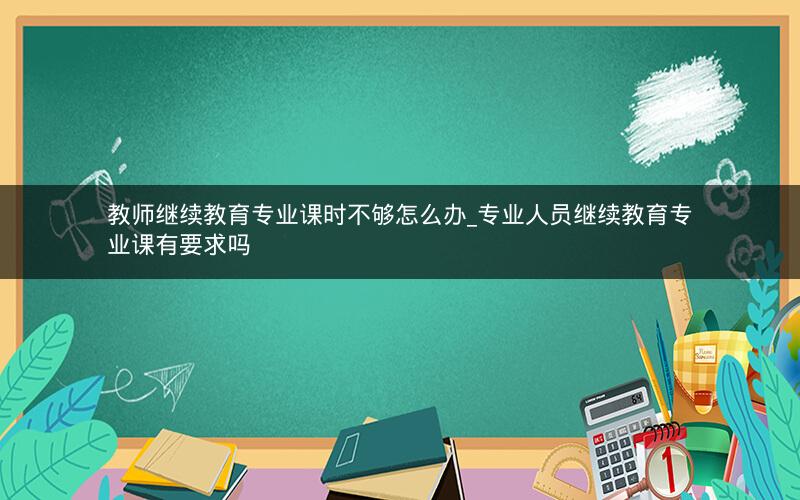 教师继续教育专业课时不够怎么办_专业人员继续教育专业课有要求吗