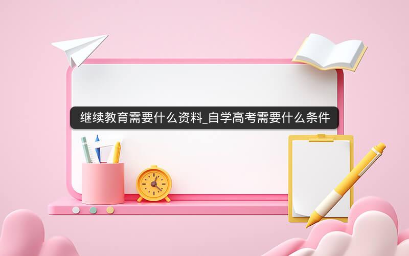 继续教育需要什么资料_自学高考需要什么条件