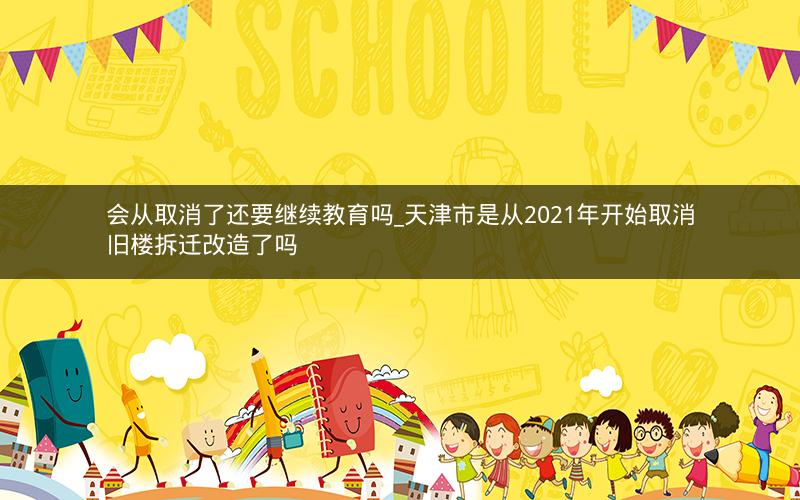 会从取消了还要继续教育吗_天津市是从2021年开始取消旧楼拆迁改造了吗