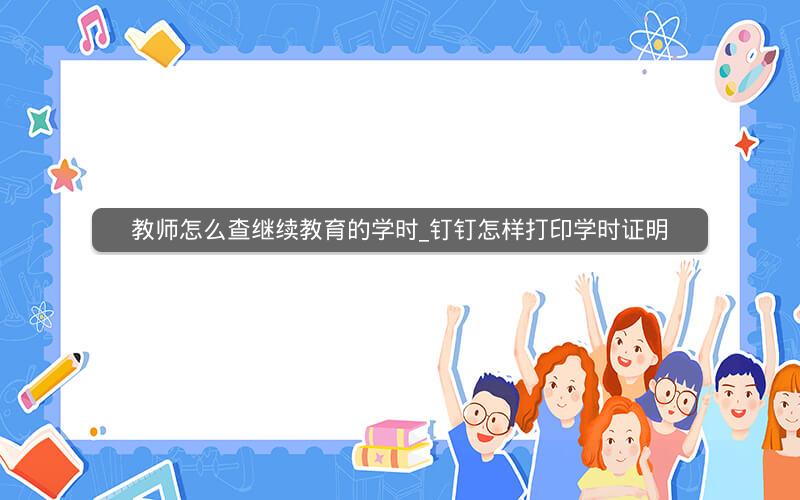 教师怎么查继续教育的学时_钉钉怎样打印学时证明