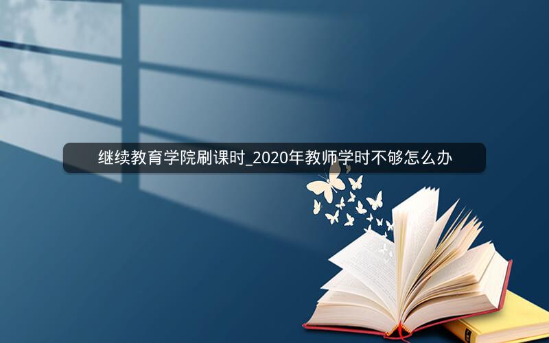 继续教育学院刷课时_2020年教师学时不够怎么办