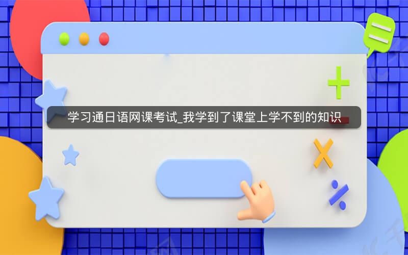 学习通日语网课考试_我学到了课堂上学不到的知识