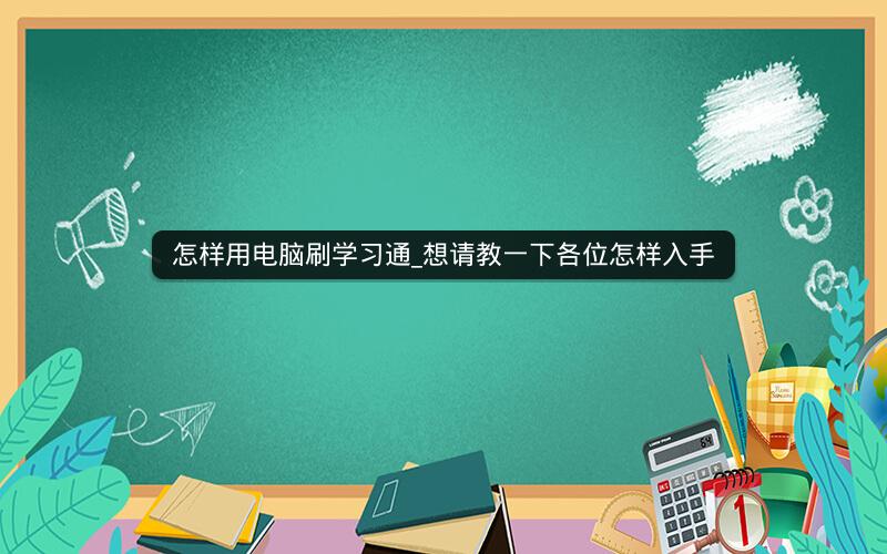 怎样用电脑刷学习通_想请教一下各位怎样入手