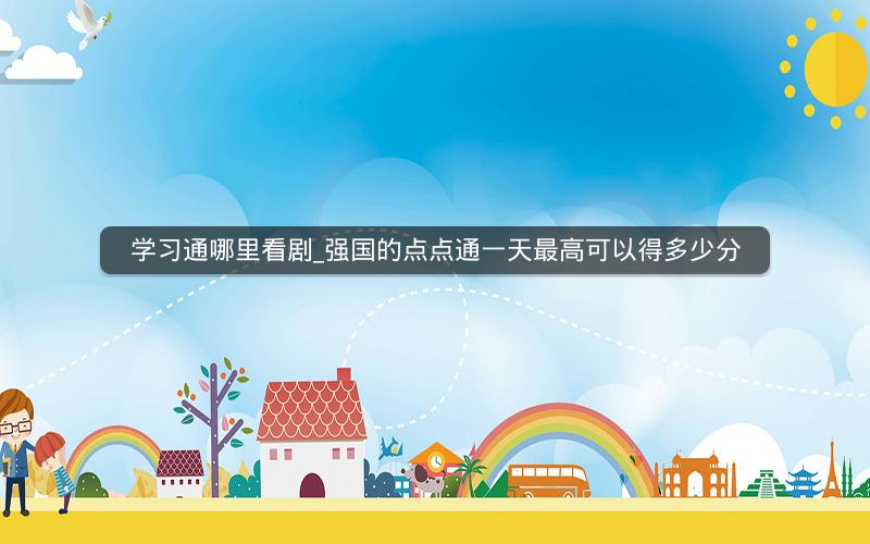 学习通哪里看剧_强国的点点通一天最高可以得多少分