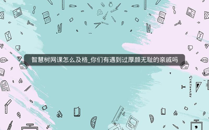 智慧树网课怎么及格_你们有遇到过厚颜无耻的亲戚吗