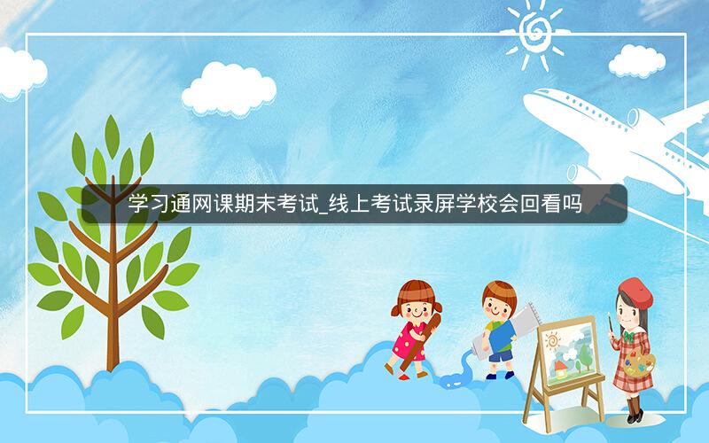 学习通网课期末考试_线上考试录屏学校会回看吗